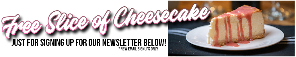 Sign up for our Newsletter and Receive a free piece of cheesecake coupon!