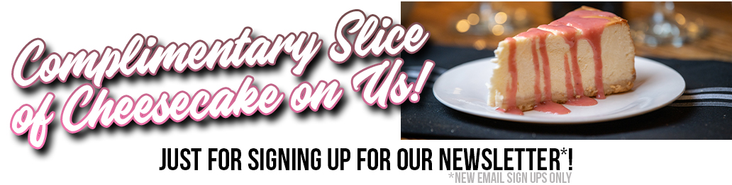 Sign up for our Newsletter and Receive a free piece of cheesecake coupon!